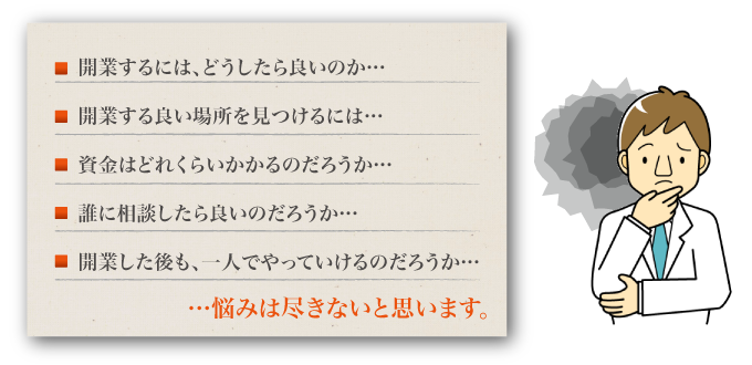 開業するには、どうしたら良いのか。開業する良い場所を見つけるには。資金はどれくらいかかるのだろうか。誰に相談したら良いのだろうか。開業した後も、一人でやっていけるのだろうか。悩みは尽きないと思います。
